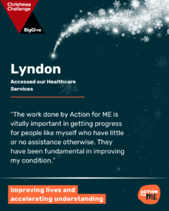 Action for ME graphic for the Big Give Christmas Challenge. Features a quote from Lyndon, who has used Action for ME’s Healthcare Services, about how the work done by Action for ME is vitally important. Big Give and Action for ME logos in upper left corner and lower right corner respectively.